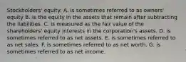 Stockholders' equity: A. is sometimes referred to as owners' equity B. is the equity in the assets that remain after subtracting the liabilities. C. is measured as the fair value of the shareholders' equity interests in the corporation's assets. D. is sometimes referred to as net assets. E. is sometimes referred to as net sales. F. is sometimes referred to as net worth. G. is sometimes referred to as net income.