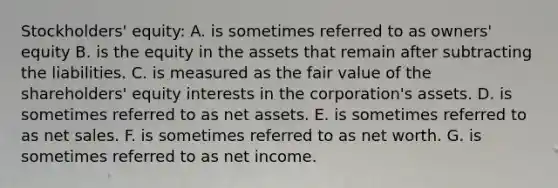 Stockholders' equity: A. is sometimes referred to as owners' equity B. is the equity in the assets that remain after subtracting the liabilities. C. is measured as the fair value of the shareholders' equity interests in the corporation's assets. D. is sometimes referred to as net assets. E. is sometimes referred to as net sales. F. is sometimes referred to as net worth. G. is sometimes referred to as net income.