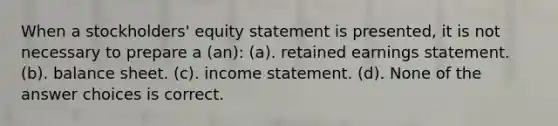 When a stockholders' equity statement is presented, it is not necessary to prepare a (an): (a). retained earnings statement. (b). balance sheet. (c). income statement. (d). None of the answer choices is correct.