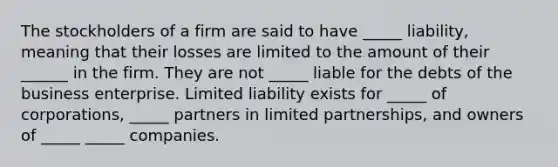 The stockholders of a firm are said to have _____ liability, meaning that their losses are limited to the amount of their ______ in the firm. They are not _____ liable for the debts of the business enterprise. Limited liability exists for _____ of corporations, _____ partners in limited partnerships, and owners of _____ _____ companies.