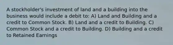 A stockholder's investment of land and a building into the business would include a debit to: A) Land and Building and a credit to Common Stock. B) Land and a credit to Building. C) Common Stock and a credit to Building. D) Building and a credit to Retained Earnings