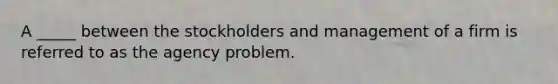 A _____ between the stockholders and management of a firm is referred to as the agency problem.