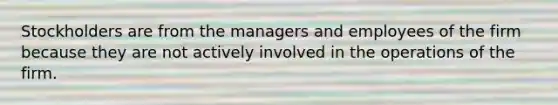 Stockholders are from the managers and employees of the firm because they are not actively involved in the operations of the firm.