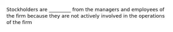 Stockholders are _________ from the managers and employees of the firm because they are not actively involved in the operations of the firm