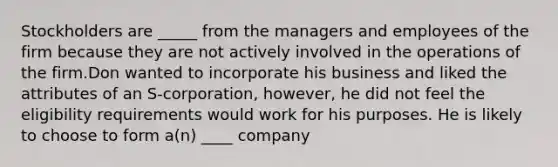 Stockholders are _____ from the managers and employees of the firm because they are not actively involved in the operations of the firm.Don wanted to incorporate his business and liked the attributes of an S-corporation, however, he did not feel the eligibility requirements would work for his purposes. He is likely to choose to form a(n) ____ company