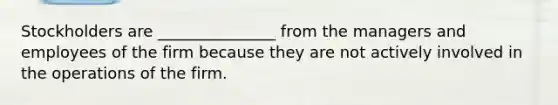 Stockholders are _______________ from the managers and employees of the firm because they are not actively involved in the operations of the firm.