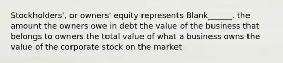 Stockholders', or owners' equity represents Blank______. the amount the owners owe in debt the value of the business that belongs to owners the total value of what a business owns the value of the corporate stock on the market