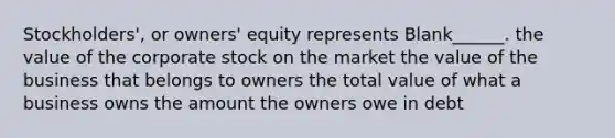 Stockholders', or owners' equity represents Blank______. the value of the corporate stock on the market the value of the business that belongs to owners the total value of what a business owns the amount the owners owe in debt