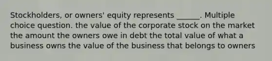 Stockholders, or owners' equity represents ______. Multiple choice question. the value of the corporate stock on the market the amount the owners owe in debt the total value of what a business owns the value of the business that belongs to owners