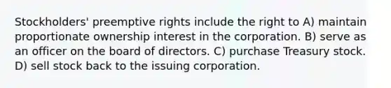 Stockholders' preemptive rights include the right to A) maintain proportionate ownership interest in the corporation. B) serve as an officer on the board of directors. C) purchase Treasury stock. D) sell stock back to the issuing corporation.