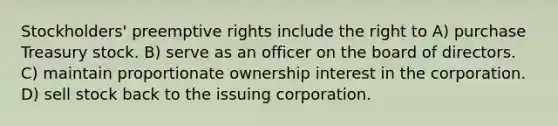 Stockholders' preemptive rights include the right to A) purchase Treasury stock. B) serve as an officer on the board of directors. C) maintain proportionate ownership interest in the corporation. D) sell stock back to the issuing corporation.