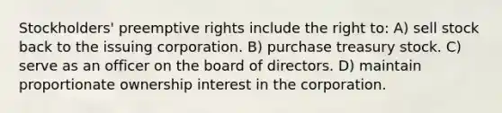 Stockholders' preemptive rights include the right to: A) sell stock back to the issuing corporation. B) purchase treasury stock. C) serve as an officer on the board of directors. D) maintain proportionate ownership interest in the corporation.