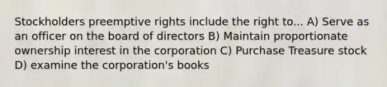 Stockholders preemptive rights include the right to... A) Serve as an officer on the board of directors B) Maintain proportionate ownership interest in the corporation C) Purchase Treasure stock D) examine the corporation's books