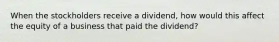 When the stockholders receive a dividend, how would this affect the equity of a business that paid the dividend?