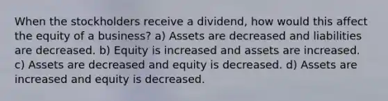 When the stockholders receive a dividend, how would this affect the equity of a business? a) Assets are decreased and liabilities are decreased. b) Equity is increased and assets are increased. c) Assets are decreased and equity is decreased. d) Assets are increased and equity is decreased.