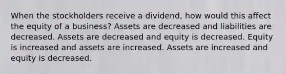 When the stockholders receive a dividend, how would this affect the equity of a business? Assets are decreased and liabilities are decreased. Assets are decreased and equity is decreased. Equity is increased and assets are increased. Assets are increased and equity is decreased.