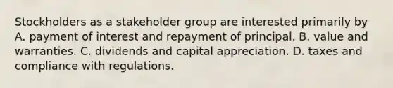 Stockholders as a stakeholder group are interested primarily by A. payment of interest and repayment of principal. B. value and warranties. C. dividends and capital appreciation. D. taxes and compliance with regulations.