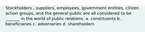 Stockholders , suppliers, employees, government entities, citizen action groups, and the general public are all considered to be _______ in the world of public relations. a. constituents b. beneficiaries c. adversaries d. shareholders