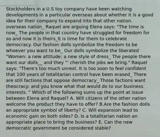 Stockholders in a U.S toy company have been watching developments in a particular overseas about whether it is a good idea for their company to expand into that other nation. overseas nation_ Raquel are arguing Elena says: "The time is now_ The people in that country have struggled for freedom for so and now it is theirs_It is time for them to celebrate democracy. Our fashion dolls symbolize the freedom to be whoever you want to be_ Our dolls symbolize the liberated "Women: a new attitude: a new style of dress_ The people there want our dolls__ and they "' cherish the jobs we bring." Raquel says: "There's too much unrest. It is too soon to feel confident that 100 years of totalitarian control have been erased_ There are still factions that oppose democracy_ Those factions want theocracy: and you know what that would do to our business interests. " Which of the following sums up the point at issue between Elena and Raquel? A. Will citizens of the other nation welcome the product they have to offer? B.Are the fashion dolls an appropriate symbol of liberty? C. Will expansion lead to economic gain on both sides? D. Is a totalitarian nation an appropriate place to bring the business? E. Can the new democratic government be considered stable?