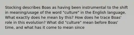 Stocking describes Boas as having been instrumental to the shift in meaning/usage of the word "culture" in the English language. What exactly does he mean by this? How does he trace Boas' role in this evolution? What did "culture" mean before Boas' time, and what has it come to mean since