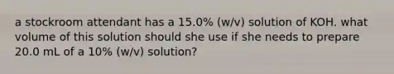 a stockroom attendant has a 15.0% (w/v) solution of KOH. what volume of this solution should she use if she needs to prepare 20.0 mL of a 10% (w/v) solution?