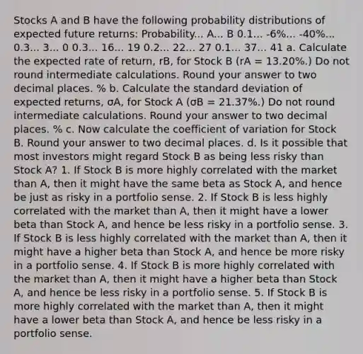 Stocks A and B have the following probability distributions of expected future returns: Probability... A... B 0.1... -6%... -40%... 0.3... 3... 0 0.3... 16... 19 0.2... 22... 27 0.1... 37... 41 a. Calculate the expected rate of return, rB, for Stock B (rA = 13.20%.) Do not round intermediate calculations. Round your answer to two decimal places. % b. Calculate the standard deviation of expected returns, σA, for Stock A (σB = 21.37%.) Do not round intermediate calculations. Round your answer to two decimal places. % c. Now calculate the coefficient of variation for Stock B. Round your answer to two decimal places. d. Is it possible that most investors might regard Stock B as being less risky than Stock A? 1. If Stock B is more highly correlated with the market than A, then it might have the same beta as Stock A, and hence be just as risky in a portfolio sense. 2. If Stock B is less highly correlated with the market than A, then it might have a lower beta than Stock A, and hence be less risky in a portfolio sense. 3. If Stock B is less highly correlated with the market than A, then it might have a higher beta than Stock A, and hence be more risky in a portfolio sense. 4. If Stock B is more highly correlated with the market than A, then it might have a higher beta than Stock A, and hence be less risky in a portfolio sense. 5. If Stock B is more highly correlated with the market than A, then it might have a lower beta than Stock A, and hence be less risky in a portfolio sense.