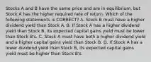 Stocks A and B have the same price and are in equilibrium, but Stock A has the higher required rate of return. Which of the following statements is CORRECT? A. Stock B must have a higher dividend yield than Stock A. B. If Stock A has a higher dividend yield than Stock B, its expected capital gains yield must be lower than Stock B's. C. Stock A must have both a higher dividend yield and a higher capital gains yield than Stock B. D. If Stock A has a lower dividend yield than Stock B, its expected capital gains yield must be higher than Stock B's.