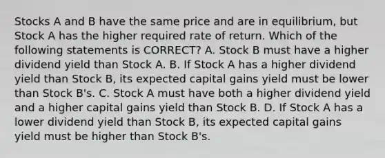 Stocks A and B have the same price and are in equilibrium, but Stock A has the higher required rate of return. Which of the following statements is CORRECT? A. Stock B must have a higher dividend yield than Stock A. B. If Stock A has a higher dividend yield than Stock B, its expected capital gains yield must be lower than Stock B's. C. Stock A must have both a higher dividend yield and a higher capital gains yield than Stock B. D. If Stock A has a lower dividend yield than Stock B, its expected capital gains yield must be higher than Stock B's.