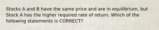 Stocks A and B have the same price and are in equilibrium, but Stock A has the higher required rate of return. Which of the following statements is CORRECT?