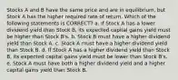 Stocks A and B have the same price and are in equilibrium, but Stock A has the higher required rate of return. Which of the following statements is CORRECT? a. If Stock A has a lower dividend yield than Stock B, its expected capital gains yield must be higher than Stock B's. b. Stock B must have a higher dividend yield than Stock A. c. Stock A must have a higher dividend yield than Stock B. d. If Stock A has a higher dividend yield than Stock B, its expected capital gains yield must be lower than Stock B's. e. Stock A must have both a higher dividend yield and a higher capital gains yield than Stock B.