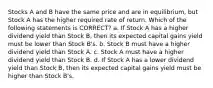 Stocks A and B have the same price and are in equilibrium, but Stock A has the higher required rate of return. Which of the following statements is CORRECT? a. If Stock A has a higher dividend yield than Stock B, then its expected capital gains yield must be lower than Stock B's. b. Stock B must have a higher dividend yield than Stock A. c. Stock A must have a higher dividend yield than Stock B. d. If Stock A has a lower dividend yield than Stock B, then its expected capital gains yield must be higher than Stock B's.