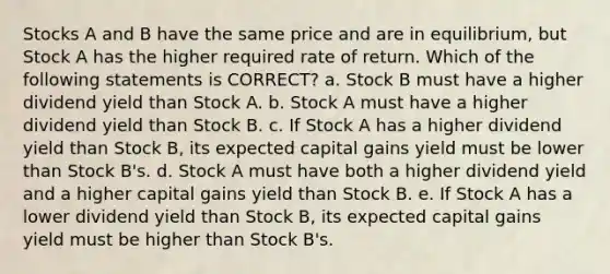 Stocks A and B have the same price and are in equilibrium, but Stock A has the higher required rate of return. Which of the following statements is CORRECT? a. Stock B must have a higher dividend yield than Stock A. b. Stock A must have a higher dividend yield than Stock B. c. If Stock A has a higher dividend yield than Stock B, its expected capital gains yield must be lower than Stock B's. d. Stock A must have both a higher dividend yield and a higher capital gains yield than Stock B. e. If Stock A has a lower dividend yield than Stock B, its expected capital gains yield must be higher than Stock B's.