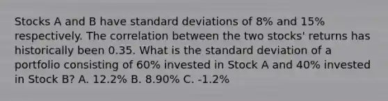 Stocks A and B have standard deviations of 8​% and 15​% respectively. The correlation between the two​ stocks' returns has historically been 0.35. What is the standard deviation of a portfolio consisting of 60​% invested in Stock A and 40​% invested in Stock​ B? A. 12.2% B. 8.90% C. -1.2%