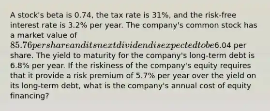 A stock's beta is 0.74, the tax rate is 31%, and the risk-free interest rate is 3.2% per year. The company's common stock has a market value of 85.76 per share and its next dividend is expected to be6.04 per share. The yield to maturity for the company's long-term debt is 6.8% per year. If the riskiness of the company's equity requires that it provide a risk premium of 5.7% per year over the yield on its long-term debt, what is the company's annual cost of equity financing?