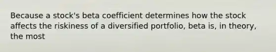 Because a stock's beta coefficient determines how the stock affects the riskiness of a diversified portfolio, beta is, in theory, the most