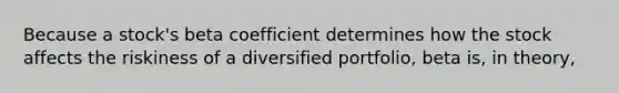 Because a stock's beta coefficient determines how the stock affects the riskiness of a diversified portfolio, beta is, in theory,