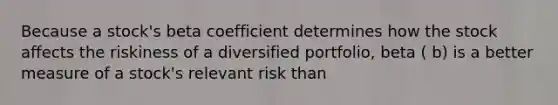 Because a stock's beta coefficient determines how the stock affects the riskiness of a diversified portfolio, beta ( b) is a better measure of a stock's relevant risk than