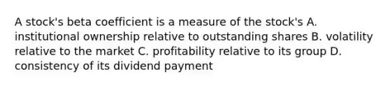 A stock's beta coefficient is a measure of the stock's A. institutional ownership relative to outstanding shares B. volatility relative to the market C. profitability relative to its group D. consistency of its dividend payment