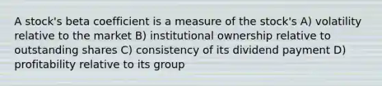 A stock's beta coefficient is a measure of the stock's A) volatility relative to the market B) institutional ownership relative to outstanding shares C) consistency of its dividend payment D) profitability relative to its group