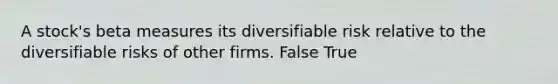 A stock's beta measures its diversifiable risk relative to the diversifiable risks of other firms. False True