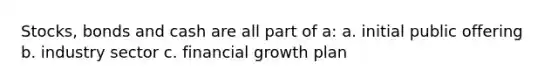 Stocks, bonds and cash are all part of a: a. initial public offering b. industry sector c. financial growth plan