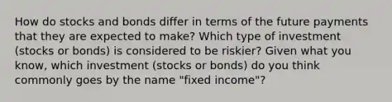 How do stocks and bonds differ in terms of the future payments that they are expected to make? Which type of investment (stocks or bonds) is considered to be riskier? Given what you know, which investment (stocks or bonds) do you think commonly goes by the name "fixed income"?