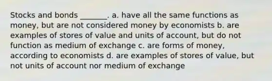 Stocks and bonds _______. a. have all the same functions as money, but are not considered money by economists b. are examples of stores of value and units of account, but do not function as medium of exchange c. are forms of money, according to economists d. are examples of stores of value, but not units of account nor medium of exchange