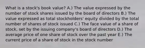 What is a stock's book value? A.) The value expressed by the number of stock shares issued by the board of directors B.) The value expressed as total stockholders' equity divided by the total number of shares of stock issued C.) The face value of a share of stock, set by the issuing company's board of directors D.) The average price of one share of stock over the past year E.) The current price of a share of stock in the stock number