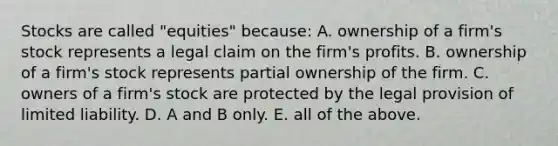 Stocks are called​ "equities" because: A. ownership of a​ firm's stock represents a legal claim on the​ firm's profits. B. ownership of a​ firm's stock represents partial ownership of the firm. C. owners of a​ firm's stock are protected by the legal provision of limited liability. D. A and B only. E. all of the above.