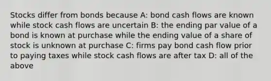 Stocks differ from bonds because A: bond cash flows are known while stock cash flows are uncertain B: the ending par value of a bond is known at purchase while the ending value of a share of stock is unknown at purchase C: firms pay bond cash flow prior to paying taxes while stock cash flows are after tax D: all of the above