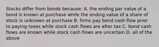 Stocks differ from bonds because: A. the ending par value of a bond is known at purchase while the ending value of a share of stock is unknown at purchase B. firms pay bond cash flow prior to paying taxes while stock cash flows are after tax C. bond cash flows are known while stock cash flows are uncertain D. all of the above