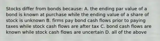 Stocks differ from bonds because: A. the ending par value of a bond is known at purchase while the ending value of a share of stock is unknown B. firms pay bond cash flows prior to paying taxes while stock cash flows are after tax C. bond cash flows are known while stock cash flows are uncertain D. all of the above