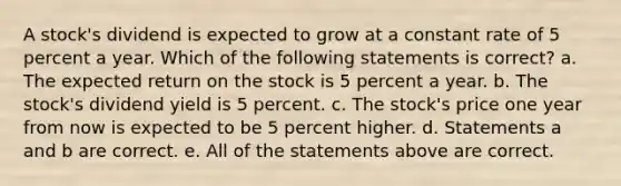 A stock's dividend is expected to grow at a constant rate of 5 percent a year. Which of the following statements is correct? a. The expected return on the stock is 5 percent a year. b. The stock's dividend yield is 5 percent. c. The stock's price one year from now is expected to be 5 percent higher. d. Statements a and b are correct. e. All of the statements above are correct.