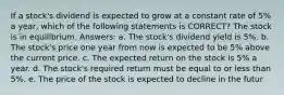 If a stock's dividend is expected to grow at a constant rate of 5% a year, which of the following statements is CORRECT? The stock is in equilibrium. Answers: a. The stock's dividend yield is 5%. b. The stock's price one year from now is expected to be 5% above the current price. c. The expected return on the stock is 5% a year. d. The stock's required return must be equal to or less than 5%. e. The price of the stock is expected to decline in the futur